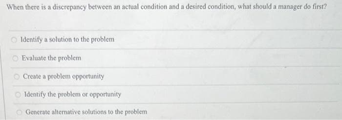 When there is a discrepancy between an actual condition and a desired condition, what should a manager do first?
Identify a solution to the problem
Evaluate the problem
Create a problem opportunity
Identify the problem or opportunity
Generate alternative solutions to the problem