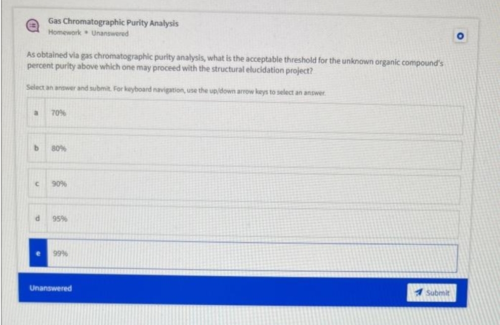 As obtained via gas chromatographic purity analysis, what is the acceptable threshold for the unknown organic compound's
percent purity above which one may proceed with the structural elucidation project?
Select an answer and submit. For keyboard navigation, use the up/down arrow keys to select an answer.
a 70%
b
Gas Chromatographic Purity Analysis
Homework Unanswered
С
d
80%
90%
95%
99%
Unanswered
Submit