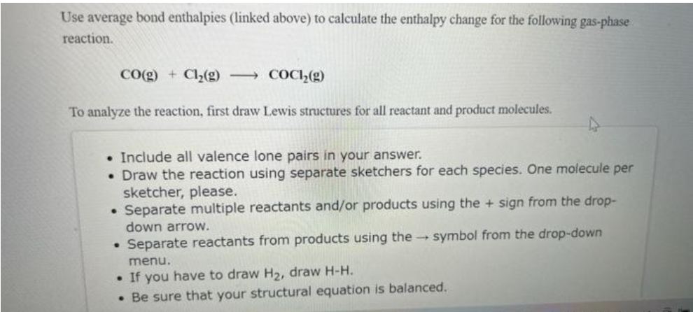 Use average bond enthalpies (linked above) to calculate the enthalpy change for the following gas-phase
reaction.
CO(g) + Cl₂(g)
To analyze the reaction, first draw Lewis structures for all reactant and product molecules.
COCH₂(g)
. Include all valence lone pairs in your answer.
• Draw the reaction using separate sketchers for each species. One molecule per
sketcher, please.
• Separate multiple reactants and/or products using the + sign from the drop-
down arrow.
symbol from the drop-down
Separate reactants from products using the →
menu.
• If you have to draw H₂, draw H-H.
. Be sure that your structural equation is balanced.