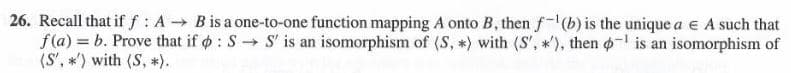 26. Recall that if f : A B is a one-to-one function mapping A onto B, then f-(b) is the unique a e A such that
f(a) = b. Prove that if o : S → S' is an isomorphism of (S, *) with (S', *'), then o- is an isomorphism of
(S', *') with (S, *).
