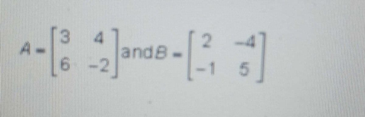 The image contains two matrices, labeled as Matrix A and Matrix B.

Matrix A:
\[ A = \begin{bmatrix} 3 & 4 \\ 6 & -2 \end{bmatrix} \]

Matrix B:
\[ B = \begin{bmatrix} 2 & -4 \\ -1 & 5 \end{bmatrix} \]

These matrices can be used in various matrix operations such as addition, subtraction, multiplication, or finding determinants, and inverses depending on the context of the lesson. 

If these matrices are, for example, part of a linear algebra topic, students might be instructed to perform specific operations on these matrices to reinforce their understanding of matrix algebra.