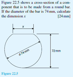 Figure 22.5 shows a cross-section of a com-
ponent that is to be made from a round bar.
If the diameter of the bar is 74 mm, calculate
the dimension x
[24 mm]
х
72 mm
$74 mm
Figure 22.5
