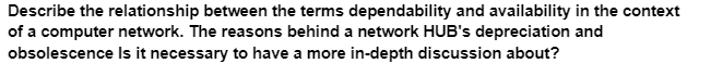 Describe the relationship between the terms dependability and availability in the context
of a computer network. The reasons behind a network HUB's depreciation and
Is it necessary to have a more in-depth discussion about?
obsolescence