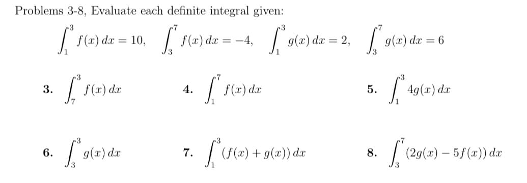 Problems 3-8, Evaluate each definite integral given:
S 1(6) dr = 10, Fe) ds = -4,
| f(x) dr = -4,
| g(4) da = 2,
f (x)
g(x) dx:
= 6
| (x) dæ
3.
| 49(x) dæ
4.
5.
|(S(2) + g(x)) dx
6.
9(x) dx
7.
(2g(x) – 5f(x)) dæ
