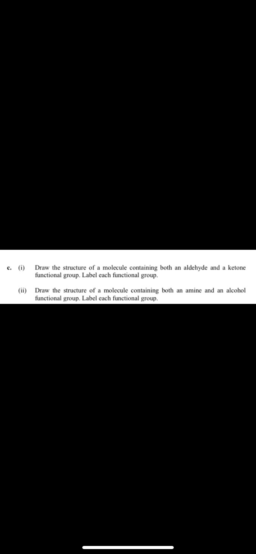 c. (i)
(ii)
Draw the structure of a molecule containing both an aldehyde and a ketone
functional group. Label each functional group.
Draw the structure of a molecule containing both an amine and an alcohol
functional group. Label each functional group.