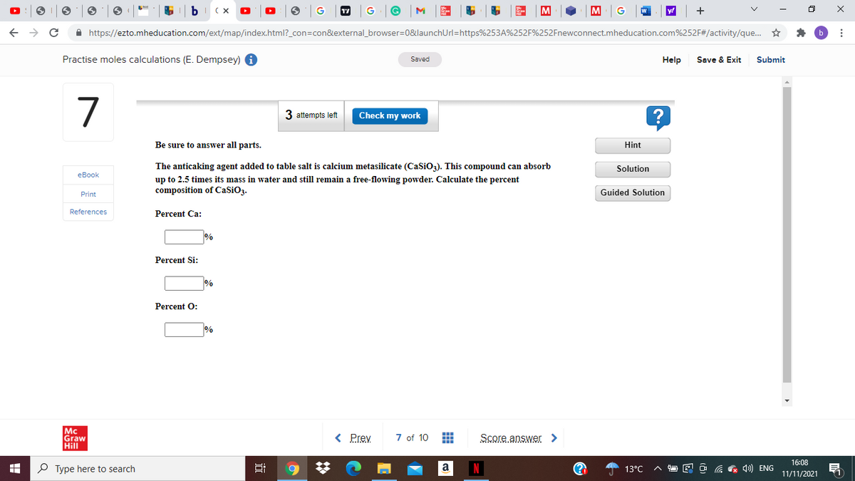 17
G
G
M
+
A https://ezto.mheducation.com/ext/map/index.html?_con=con&external_browser=0&launchUrl=https%253A%252F%252Fnewconnect.mheducation.com%252F#/activity/que. ☆
Practise moles calculations (E. Dempsey) i
Saved
Help
Save & Exit
Submit
7
3 attempts left
Check my work
Be sure to answer all parts.
Hint
The anticaking agent added to table salt is calcium metasilicate (CaSiO3). This compound can absorb
Solution
eBook
up to 2.5 times its mass in water and still remain
free-flowing powder. Calculate the percent
composition of CaSiO3.
Guided Solution
Print
References
Percent Ca:
Percent Si:
Percent O:
Mc
Graw
Hill
< Prev
7 of 10
Score answer >
16:08
P Type here to search
a
13°C
O G G 4)) ENG
11/11/2021
近
