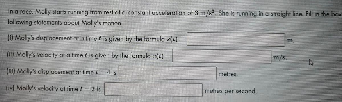 In a race, Molly starts running from rest at a constant acceleration of 3 m/s2. She is running in a straight line. Fill in the box-
following statements about Molly's motion.
(i) Molly's displacement at a time t is given by the formula s(t)
m.
(ii) Molly's velocity at a time t is given by the formula v(t)
m/s.
(iii) Molly's displacement at time t = 4 is
metres.
(iv) Molly's velocity at time t= 2 is
metres per second.
