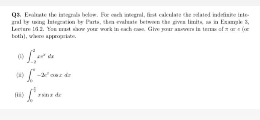 Q3. Evaluate the integrals below. For each integral, first calculate the related indefinite inte-
gral by using Integration by Parts, then evaluate between the given limits, as in Example 3,
Lecture 16.2. You must show your work in each case. Give your answers in terms of a or e (or
both), where appropriate.
xe da
(11)
(ii
-2e" cos a dr
(iii)
a sin z dr
