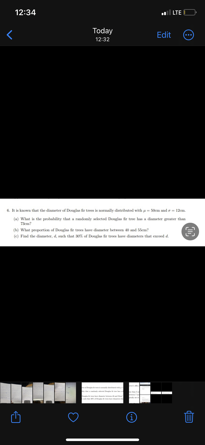 <
12:34
Today
12:32
6. It is known that the diameter of Douglas fir trees is normally distributed with = 50cm and σ = 12cm.
(a) What is the probability that a randomly selected Douglas fir tree has a diameter greater than
73cm?
€
(b) What proportion of Douglas fir trees have diameter between 40 and 55cm?
(c) Find the diameter, d, such that 30% of Douglas fir trees have diameters that exceed d.
ter of Douglas fir tres is normally distributed with as
lity that a randomly selected Douglas fir tree has a d
Douglas fir trees have diameter between 40 and 55cm?
such that 30% of Douglas fir troes have diameters the
Edit
octor's office
(i)
LTE