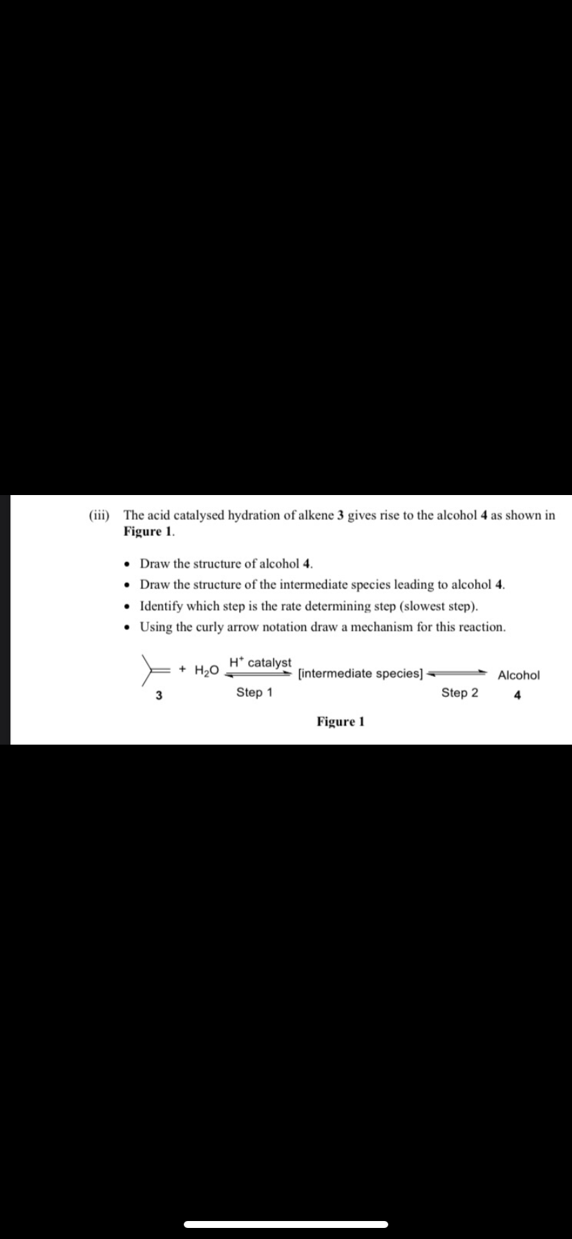 (iii) The acid catalysed hydration of alkene 3 gives rise to the alcohol 4 as shown in
Figure 1.
• Draw the structure of alcohol 4.
• Draw the structure of the intermediate species leading to alcohol 4.
• Identify which step is the rate determining step (slowest step).
Using the curly arrow notation draw a mechanism for this reaction.
+ H₂O
H* catalyst
Step 1
[intermediate species]
Figure 1
Step 2
Alcohol
4