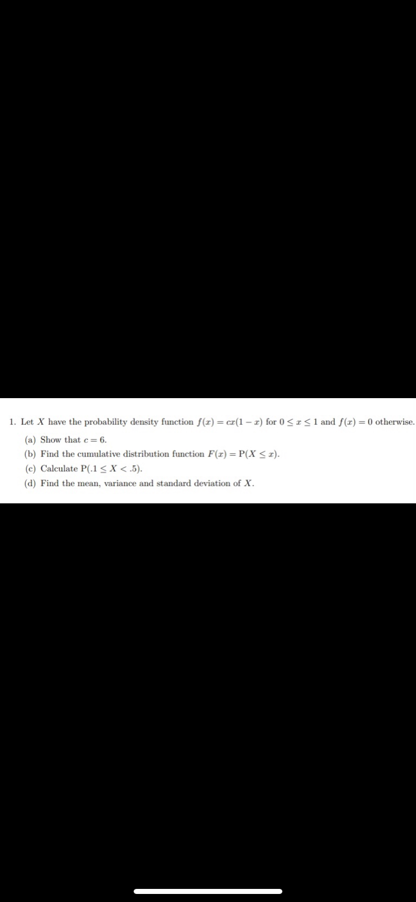 1. Let X have the probability density function f(x) = cr(1-x) for 0≤x≤ 1 and f(x) = 0 otherwise.
(a) Show that c = 6.
(b) Find the cumulative distribution function F(x)=P(X ≤r).
(c) Calculate P(.1 < X < .5).
(d) Find the mean, variance and standard deviation of X.