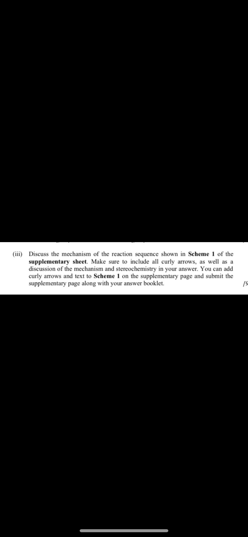 supplementary sheet. Make
(iii) Discuss the mechanism of the reaction sequence shown in Scheme 1 of the
to include all curl arrows, as well as
discussion of the mechanism and stereochemistry in your answer. You can add
curly arrows and text to Scheme 1 on the supplementary page and submit the
supplementary page along with your answer booklet.
19