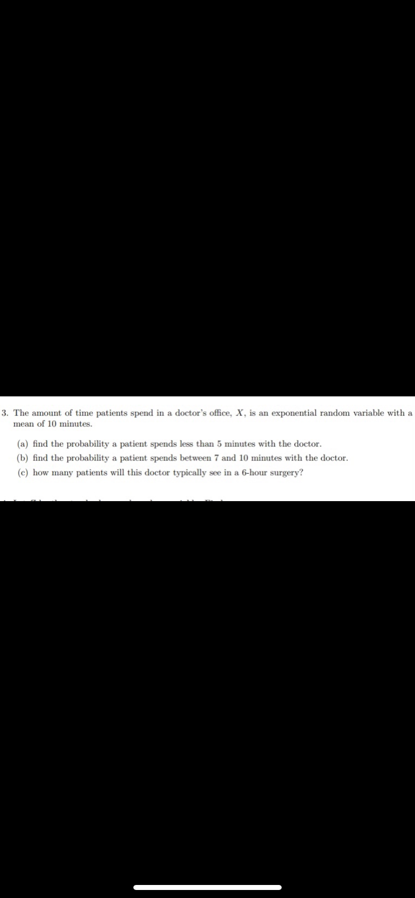 3. The amount of time patients spend in a doctor's office, X, is an exponential random variable with a
mean of 10 minutes.
(a) find the probability a patient spends less than 5 minutes with the doctor.
(b) find the probability a patient spends between 7 and 10 minutes with the doctor.
(c) how many patients will this doctor typically see in a 6-hour surgery?