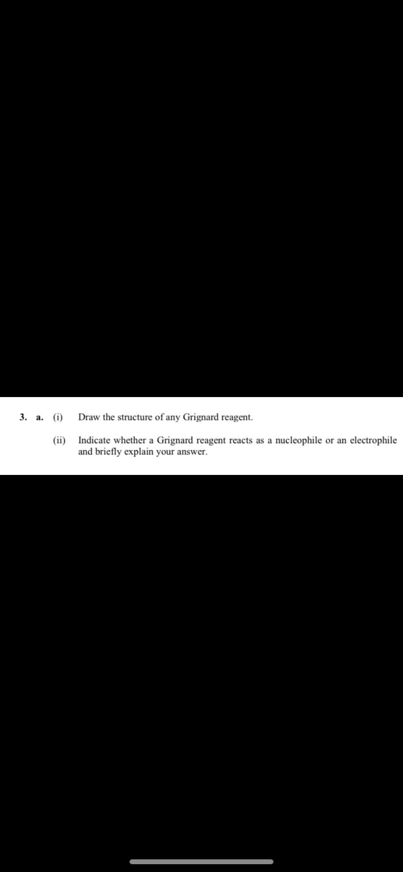 3. a. (i)
(ii)
Draw the structure of any Grignard reagent.
Indicate whether a Grignard reagent reacts as a nucleophile or an electrophile
and briefly explain your answer.