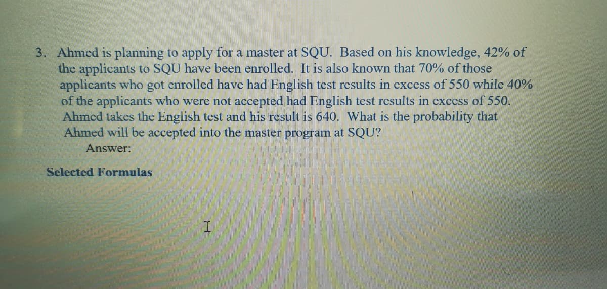 3. Ahmed is planning to apply for a master at SQU. Based on his knowledge, 42% of
the applicants to SQU have been enrolled. It is also known that 70% of those
applicants who got enrolled have had English test results in excess of 550 while 40%
of the applicants who were not accepted had English test results in excess of 550.
Ahmed takes the English test and his result is 640. What is the probability that
Ahmed will be accepted into the master program at SQU?
Answer:
Selected Formulas
