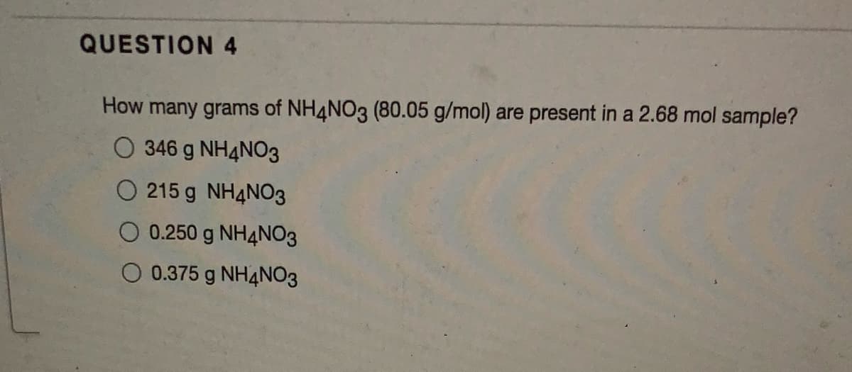 QUESTION 4
How many grams of NH4NO3 (80.05 g/mol) are present in a 2.68 mol sample?
O 346 g NH4NO3
O 215 g NH4NO3
O 0.250 g NH4NO3
0.375 g NH4NO3
