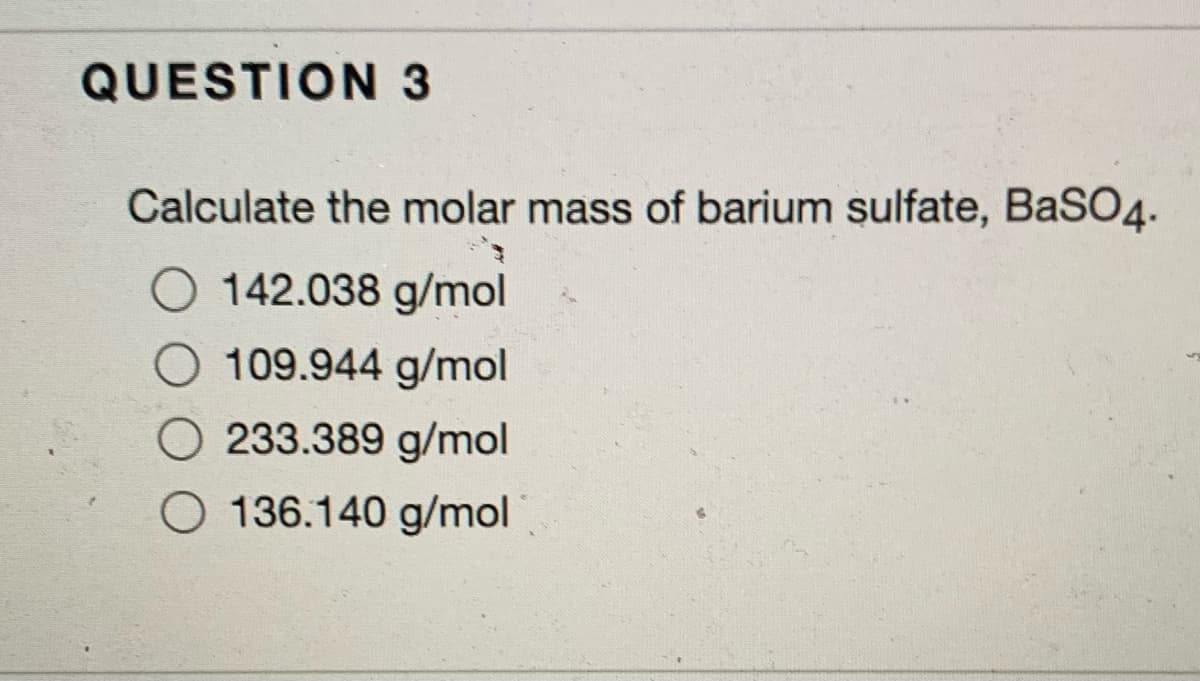 QUESTION 3
Calculate the molar mass of barium sulfate, BaSO4.
O 142.038 g/mol
O 109.944 g/mol
O 233.389 g/mol
O 136.140 g/mol
