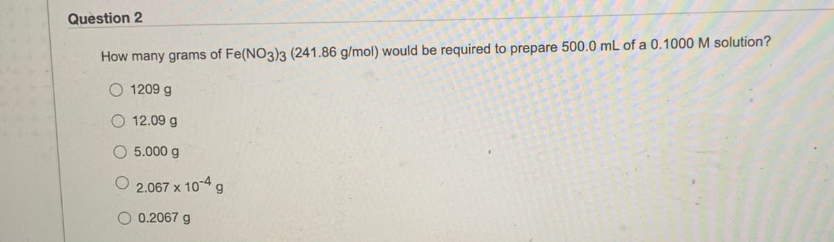 Question 2
How many grams of Fe(NO3)3 (241.86 g/mol) would be required to prepare 500.0 mL of a 0.1000 M solution?
O 1209 g
O 12.09 g
O 5.000 g
2.067 x 10-4 g
O 0.2067 g
