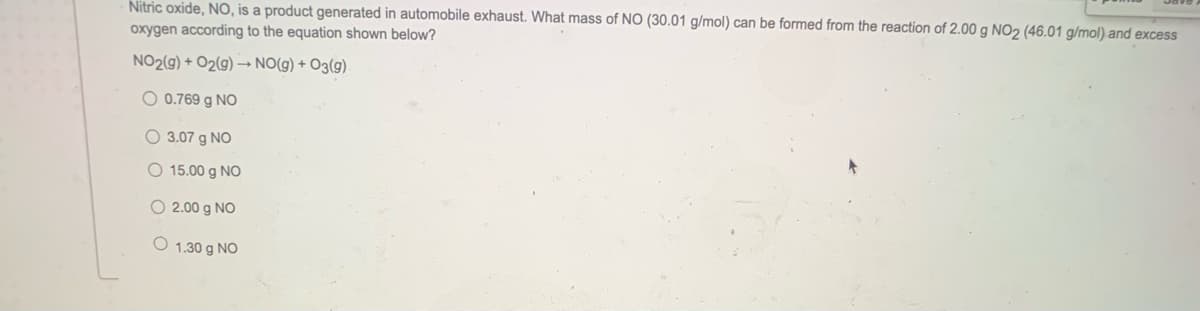 Nitric oxide, NO, is a product generated in automobile exhaust. What mass of NO (30.01 g/mol) can be formed from the reaction of 2.00 g NO2 (46.01 g/mol) and excess
oxygen according to the equation shown below?
NO2(g) + O2(g) –→ NO(g) + O3(g)
O 0.769 g NO
O 3.07 g NO
O 15.00 g NO
O 2.00 g NO
O 1.30 g NO
