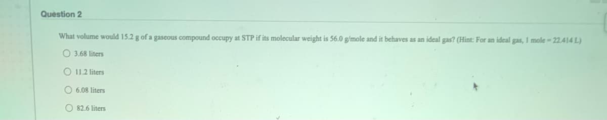 Question 2
What volume would 15.2 g of a gaseous compound occupy at STP if its molecular weight is 56.0 g/mole and it behaves as an ideal gas? (Hint: For an ideal gas, 1 mole-22.414 L)
O 3.68 liters
O 11.2 liters
O 6.08 liters
O 82.6 liters
