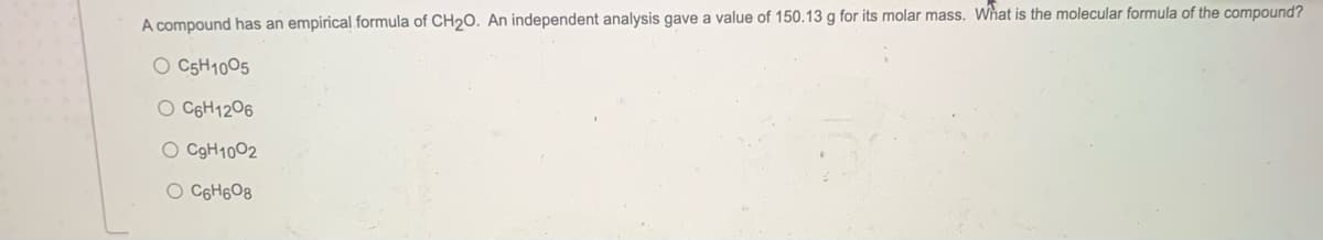 A compound has an empirical formula of CH20. An independent analysis gave a value of 150.13 g for its molar mass. What is the molecular formula of the compound?
O C5H1005
O C6H1206
O C9H1002
O C6H6O8
