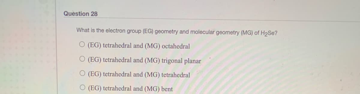 Question 28
What is the electron group (EG) geometry and molecular geometry (MG) of H2SE?
O (EG) tetrahedral and (MG) octahedral
O (EG) tetrahedral and (MG) trigonal planar
O (EG) tetrahedral and (MG) tetrahedral
O (EG) tetrahedral and (MG) bent
