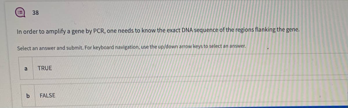 38
In order to amplify a gene by PCR, one needs to know the exact DNA sequence of the regions flanking the gene.
Select an answer and submit. For keyboard navigation, use the up/down arrow keys to select an answer.
a
TRUE
FALSE
