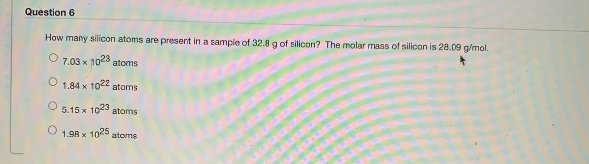 Question 6
How many silicon atoms are present in a sample of 32.8 g of silicon? The molar mass of silicon is 28.09 g/mol.
7.03 x 1023 atoms
1.84 x 1022 atoms
5.15 x 1023
atoms
1.98 x 1025 atoms
