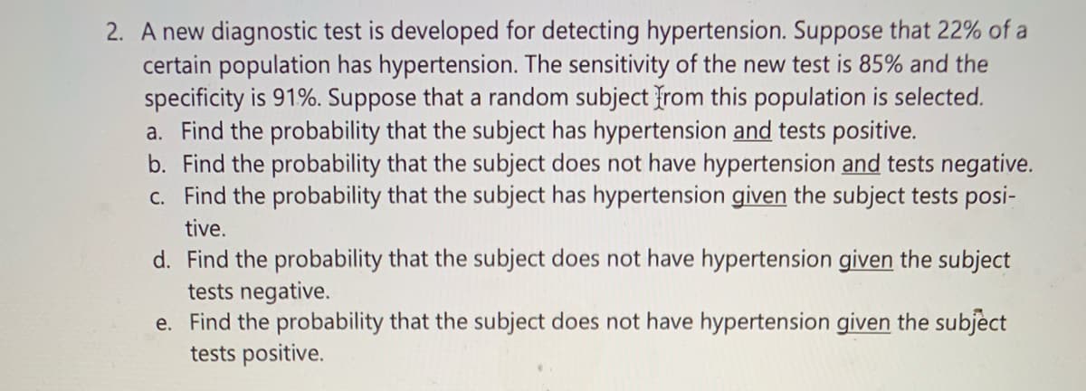 ### Understanding Diagnostic Test Performance in Detecting Hypertension

A new diagnostic test is developed for detecting hypertension. This test is analyzed in a population where 22% of individuals have hypertension. The sensitivity (true positive rate) of the test is 85%, and its specificity (true negative rate) is 91%. Given these conditions, consider a random subject from this population. Here are some common probabilities one might want to calculate with the provided data:

#### Task Analysis

a. **Probability that the subject has hypertension and tests positive:**
   - This is the joint probability of having hypertension and a positive test result. It can be calculated using the sensitivity of the test and the prevalence of hypertension in the population.

b. **Probability that the subject does not have hypertension and tests negative:**
   - This involves calculating the joint probability of not having hypertension and receiving a negative test result, using the specificity of the test and the complement of the prevalence.

c. **Probability that the subject has hypertension given the subject tests positive:**
   - This is a conditional probability problem. It involves Bayes’ theorem to determine the likelihood of having hypertension given a positive test result.

d. **Probability that the subject does not have hypertension given the subject tests negative:**
   - This scenario also uses conditional probability to find the likelihood of not having hypertension given a negative test result.

e. **Probability that the subject does not have hypertension given the subject tests positive:**
   - This examines the opposite condition of part (c), figuring out the likelihood of being healthy despite a positive test result.

### Calculation Methods

These concepts are key in interpreting diagnostic tests and involve a mixture of basic probability and conditional probability formulas. For detailed calculations and practical applications, you can refer to the use of Bayes’ theorem and joint probability calculations, which are fundamental in medical statistics and epidemiology.

### Useful Diagrams and Graphs

#### Sensitivity and Specificity
- **Sensitivity**: This is the probability that the test correctly identifies those with the condition (true positive rate).
- **Specificity**: This is the probability that the test correctly identifies those without the condition (true negative rate).

#### Confusion Matrix
A confusion matrix can often be used to visualize these probabilities:
- **True Positives (TP)**: Patients with hypertension correctly identified.
- **True Negatives (TN)**: Patients without hypertension correctly identified.
- **False Positives (FP)**: Patients without hypertension incorrectly identified as having