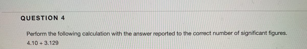 QUESTION 4
Perform the following calculation with the answer reported to the correct number of significant figures.
4.10 + 3.129
