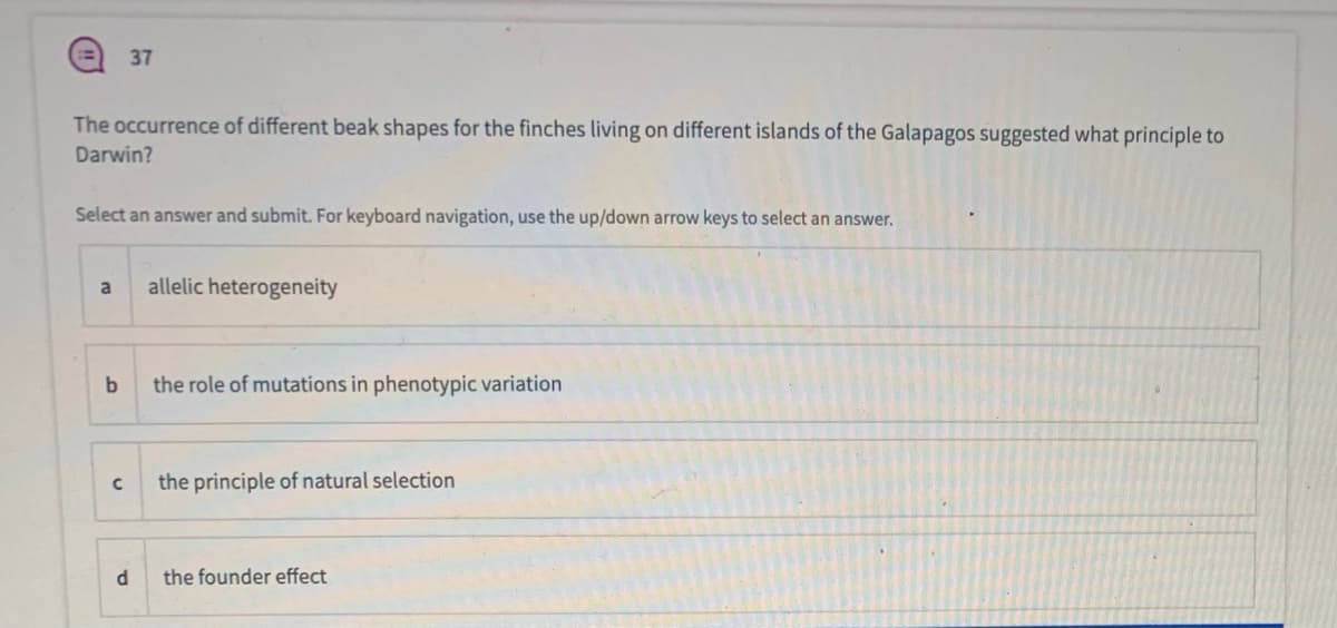 37
The occurrence of different beak shapes for the finches living on different islands of the Galapagos suggested what principle to
Darwin?
Select an answer and submit. For keyboard navigation, use the up/down arrow keys to select an answer.
a
allelic heterogeneity
b
the role of mutations in phenotypic variation
the principle of natural selection
d.
the founder effect
