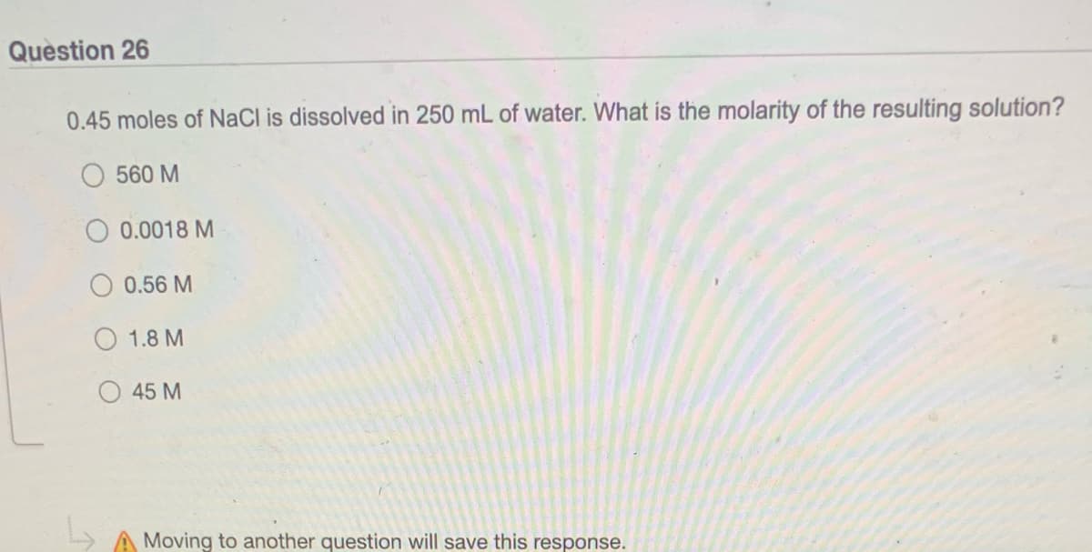 Question 26
0.45 moles of NaCl is dissolved in 250 mL of water. What is the molarity of the resulting solution?
560 M
0.0018 M
0.56 M
1.8 M
45 M
Moving to another question will save this response.
