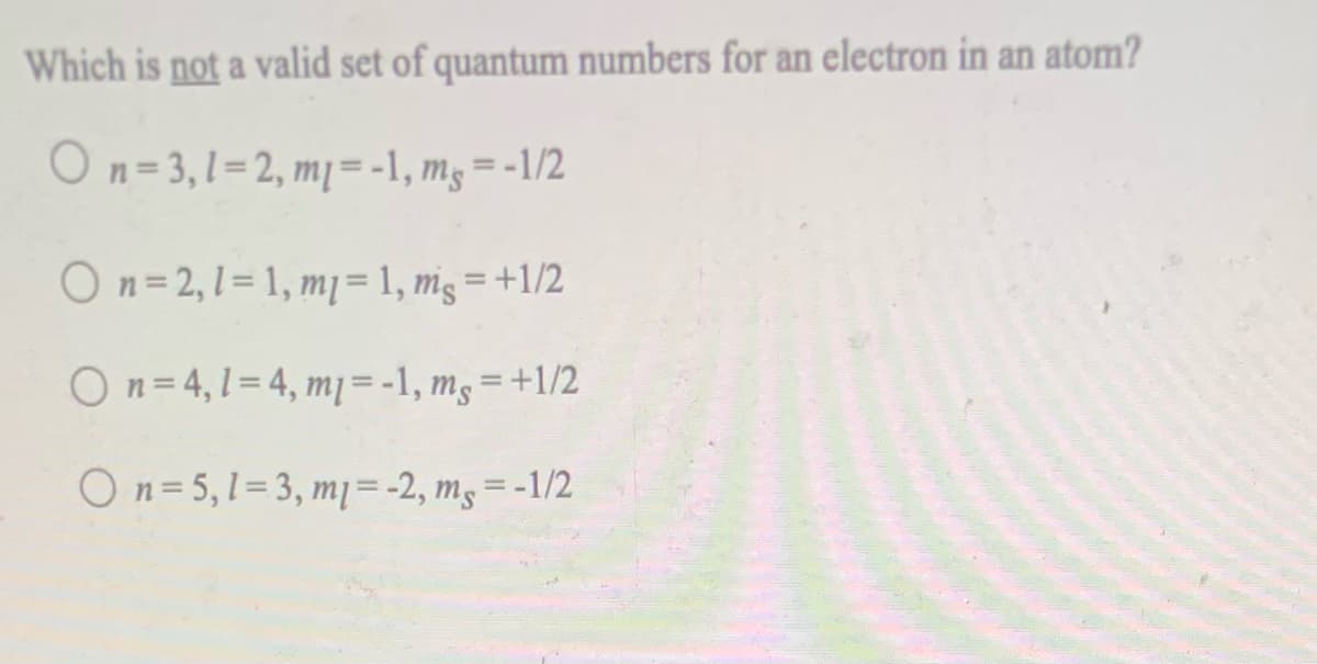 Which is not a valid set of quantum numbers for an electron in an atom?
On= 3,1=2, mj= -1, mg = -1/2
On=2,1= 1, mj= 1, mg = +1/2
On= 4,1= 4, mj=-1, mg=+1/2
On= 5,1=3, m = -2, m, = -1/2
