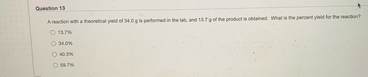 Question 13
A reaction with a theoretical yield of 34.0 g is performed in the lab, and 13.7 g of the product is obtained. What is the percent yield for the reaction?
O 13.7%
O 34.0%
O 40.3%
O 59.7%
