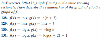 In Exercises 128–131, graph f and g in the same viewing
rectangle. Then describe the relationship of the graph of g to the
graph of f.
128. f(x) = In x, g(x) = In(x + 3)
129. f(x) = In x, g(x) = In x + 3
130. f(x) = log x, g(x) = -log x
131. (x) = log x, g(x) = log(x – 2) + 1
