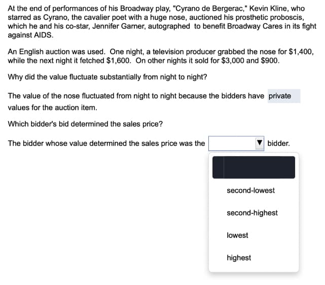 At the end of performances of his Broadway play, "Cyrano de Bergerac," Kevin Kline, who
starred as Cyrano, the cavalier poet with a huge nose, auctioned his prosthetic proboscis,
which he and his co-star, Jennifer Garner, autographed to benefit Broadway Cares in its fight
against AIDS.
An English auction was used. One night, a television producer grabbed the nose for $1,400,
while the next night it fetched $1,600. On other nights it sold for $3,000 and $900.
Why did the value fluctuate substantially from night to night?
The value of the nose fluctuated from night to night because the bidders have private
values for the auction item.
Which bidder's bid determined the sales price?
The bidder whose value determined the sales price was the
bidder.
second-lowest
second-highest
lowest
highest
