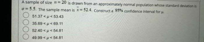 A sample of size = 20 is drawn from an approximately normal population whose standard deviation is
a=5.5. The sample mean is x= 52.4. Construct a 95% confidence interval for u.
51.37 <<53.43
35.69 <<69.11
52.40 << 54.81
49.9954.81