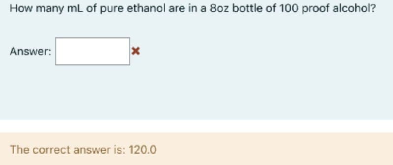 How many mL of pure ethanol are in a 8oz bottle of 100 proof alcohol?
Answer:
The correct answer is: 120.0
