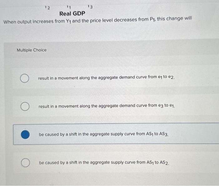 12
¹3
Real GDP
When output increases from Y₁ and the price level decreases from P₁, this change will
Multiple Choice
result in a movement along the aggregate demand curve from e₁ to e2.
result in a movement along the aggregate demand curve from e3 to e₁.
be caused by a shift in the aggregate supply curve from AS₁ to AS3.
be caused by a shift in the aggregate supply curve from AS₁ to AS2.