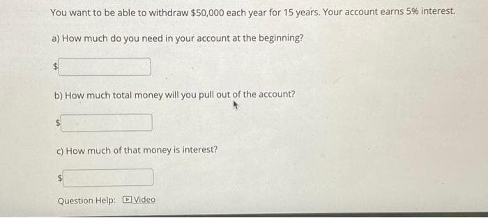 You want to be able to withdraw $50,000 each year for 15 years. Your account earns 5% interest.
a) How much do you need in your account at the beginning?
b) How much total money will you pull out of the account?
c) How much of that money is interest?
$
Question Help: Video