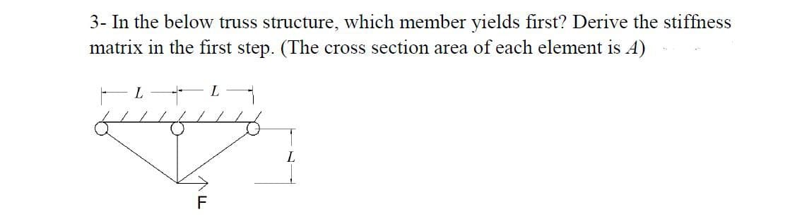 3- In the below truss structure, which member yields first? Derive the stiffness
matrix in the first step. (The cross section area of each element is A)
L
L
F
