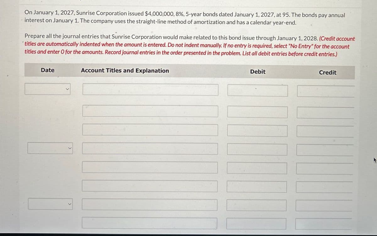 On January 1, 2027, Sunrise Corporation issued $4,000,000, 8%, 5-year bonds dated January 1, 2027, at 95. The bonds pay annual
interest on January 1. The company uses the straight-line method of amortization and has a calendar year-end.
Prepare all the journal entries that Sunrise Corporation would make related to this bond issue through January 1, 2028. (Credit account
titles are automatically indented when the amount is entered. Do not indent manually. If no entry is required, select "No Entry" for the account
titles and enter O for the amounts. Record journal entries in the order presented in the problem. List all debit entries before credit entries.)
Date
Account Titles and Explanation
Debit
Credit