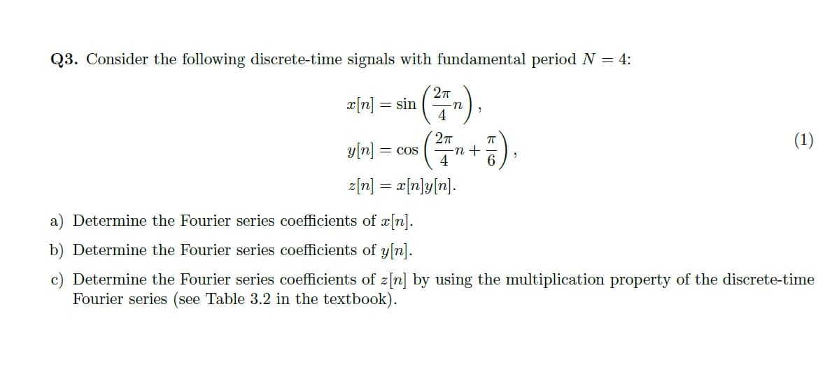 Q3. Consider the following discrete-time signals with fundamental period N = 4:
x[n] = sin
4
27
(1)
y[n] = cos
4
z[n] = a[n]y[n].
a) Determine the Fourier series coefficients of a[n].
b) Determine the Fourier series coefficients of y[n].
c) Determine the Fourier series coefficients of z[n] by using the multiplication property of the discrete-time
Fourier series (see Table 3.2 in the textbook).
