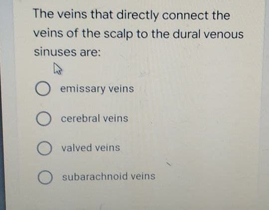 The veins that directly connect the
veins of the scalp to the dural venous
sinuses are:
O emissary veins
cerebral veins
valved veins
subarachnoid veins
