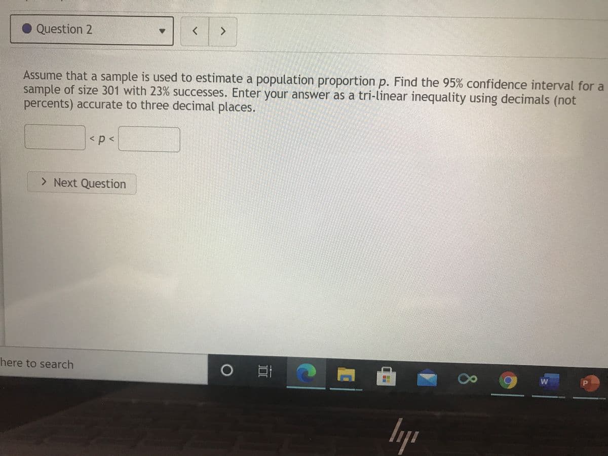 Question 2
Assume that a sample is used to estimate a population proportion p. Find the 95% confidence interval for a
sample of size 301 with 23% successes. Enter your answer as a tri-linear inequality using decimals (not
percents) accurate to three decimal places.
> Next Question
here to search
W
80
