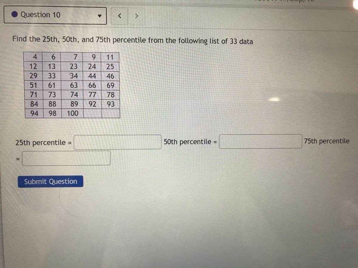 • Question 10
Find the 25th, 50th, and 75th percentile from the following list of 33 data
6.
13
7 9 11
23 24 25
34 44 46
12
29
33
51
61
63 66
69
71
73
74
77
78
92
88
84
94
89
93
98
100
25th percentile =
50th percentile:
75th percentile
Submit Question
ID
%3D
