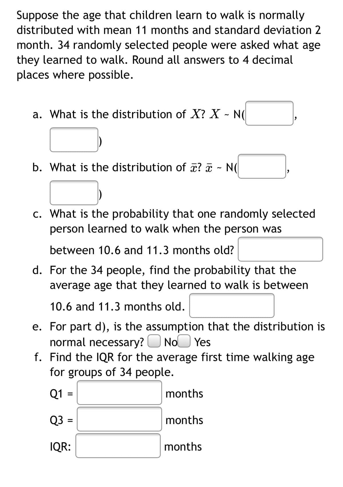 Suppose the age that children learn to walk is normally
distributed with mean 11 months and standard deviation 2
month. 34 randomly selected people were asked what age
they learned to walk. Round all answers to 4 decimal
places where possible.
a. What is the distribution of X? X - N(|
b. What is the distribution of æ? a - N(
c. What is the probability that one randomly selected
person learned to walk when the person was
between 10.6 and 11.3 months old?
d. For the 34 people, find the probability that the
average age that they learned to walk is between
10.6 and 11.3 months old.
e. For part d), is the assumption that the distribution is
normal necessary? O NoO Yes
f. Find the IQR for the average first time walking age
for groups of 34 people.
Q1
months
Q3 =
months
IQR:
months
