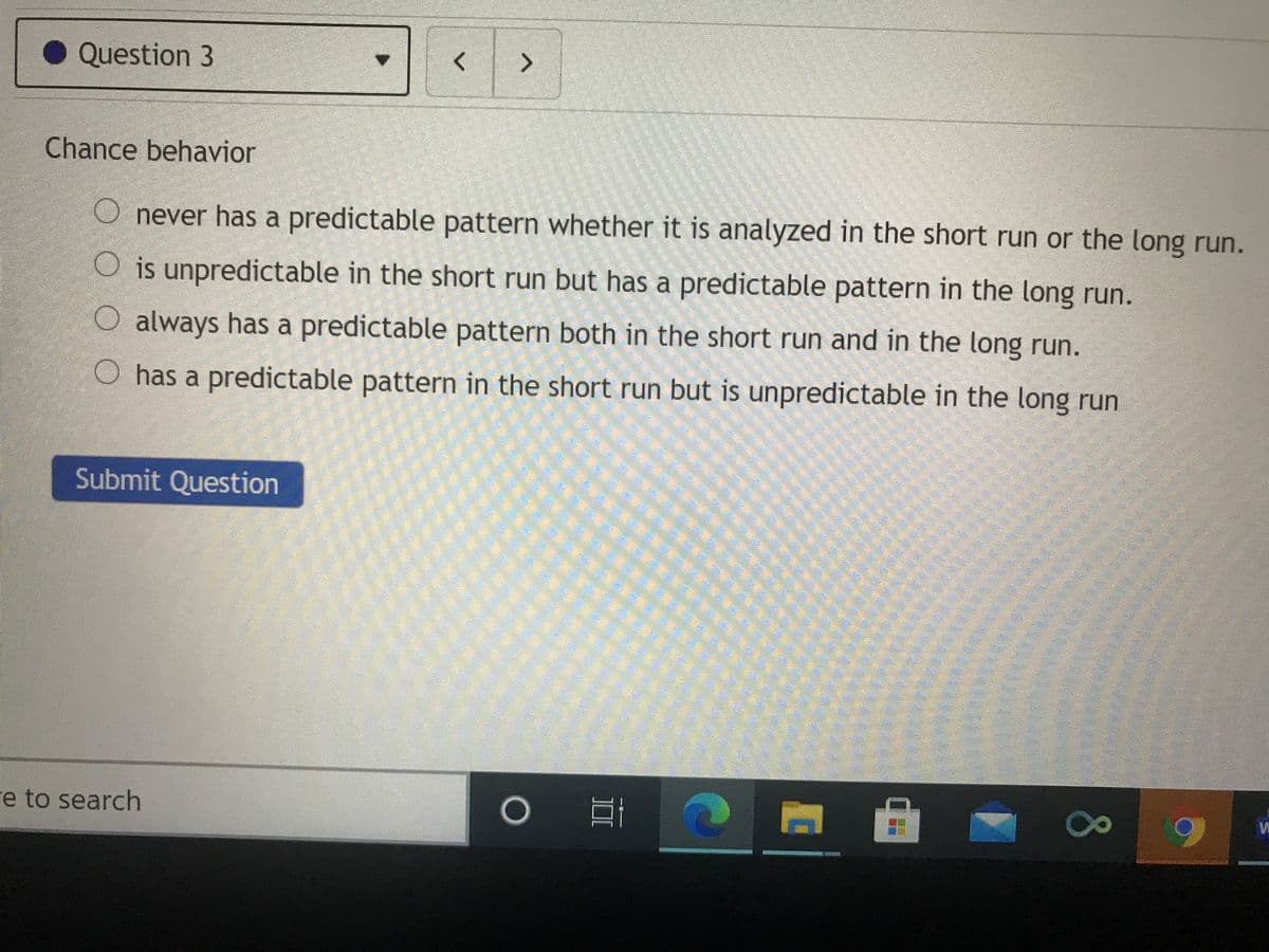 Question 3
Chance behavior
O never has a predictable pattern whether it is analyzed in the short run or the long run.
O is unpredictable in the short run but has a predictable pattern in the long run.
O always has a predictable pattern both in the short run and in the long run.
O has a predictable pattern in the short run but is unpredictable in the long run
Submit Question
re to search
80
