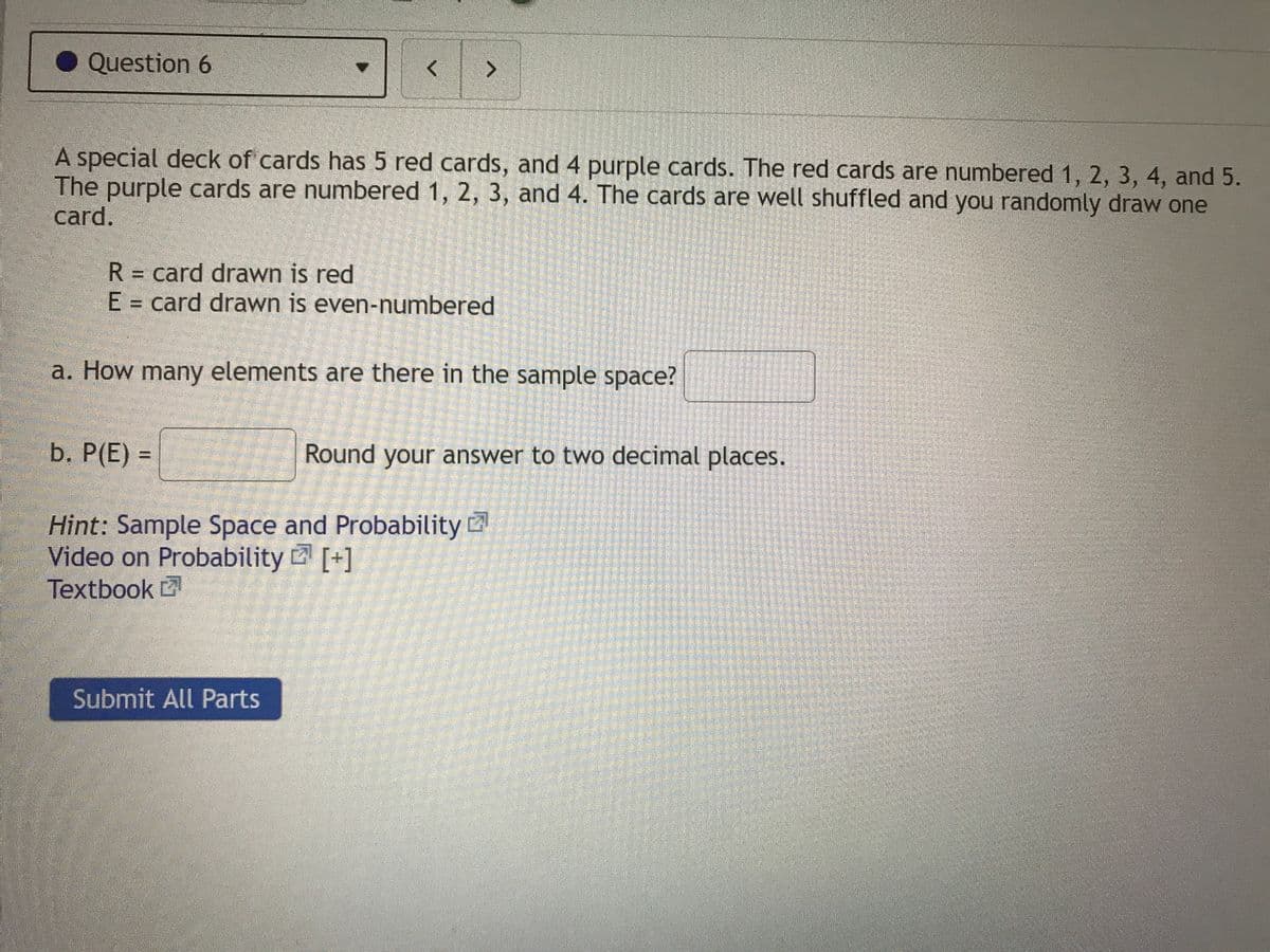 Question 6
A special deck of cards has 5 red cards, and 4 purple cards. The red cards are numbered 1, 2, 3, 4, and 5.
The purple cards are numbered 1, 2, 3, and 4. The cards are well shuffled and you randomly draw one
card.
R = card drawn is red
E = card drawn is even-numbered
a. How many elements are there in the sample space?
b. P(E)% =
Round your answer to two decimal places.
Hint: Sample Space and Probability
Video on Probability [+]
Textbook
Submit All Parts
