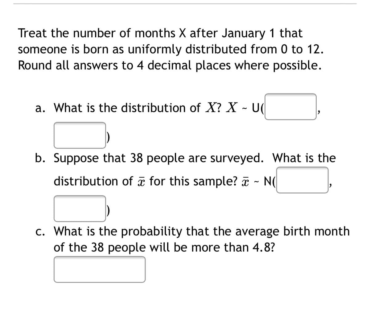 Treat the number of months X after January 1 that
someone is born as uniformly distributed from 0 to 12.
Round all answers to 4 decimal places where possible.
a. What is the distribution of X? X - U(
b. Suppose that 38 people are surveyed. What is the
distribution of a for this sample? a - N(
c. What is the probability that the average birth month
of the 38 people will be more than 4.8?
